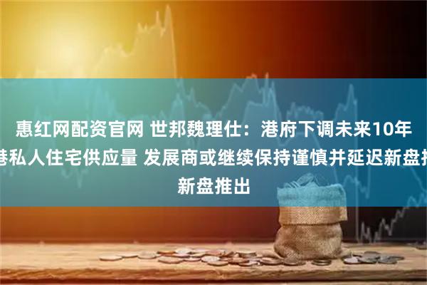 惠红网配资官网 世邦魏理仕：港府下调未来10年香港私人住宅供应量 发展商或继续保持谨慎并延迟新盘推出