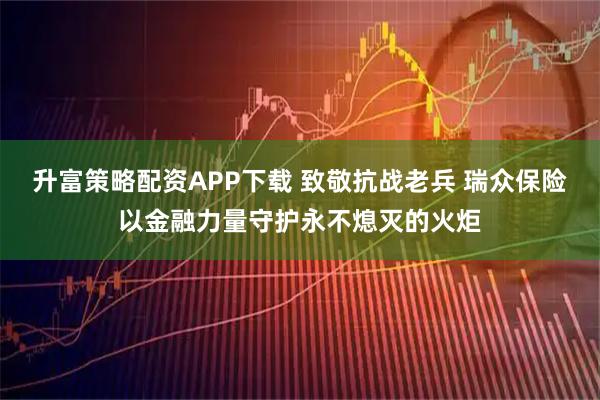 升富策略配资APP下载 致敬抗战老兵 瑞众保险以金融力量守护永不熄灭的火炬