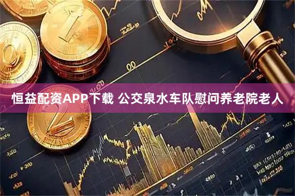 恒益配资APP下载 公交泉水车队慰问养老院老人