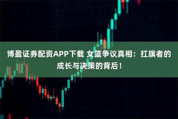 博盈证券配资APP下载 女篮争议真相：扛旗者的成长与决策的背后！