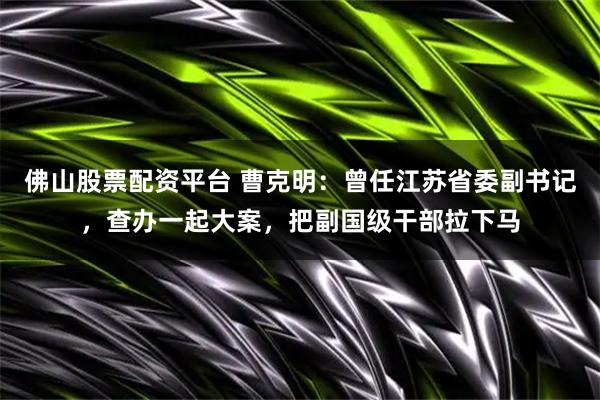 佛山股票配资平台 曹克明：曾任江苏省委副书记，查办一起大案，把副国级干部拉下马