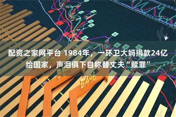 配资之家网平台 1984年，一环卫大妈捐款24亿给国家，声泪俱下自称替丈夫“赎罪”