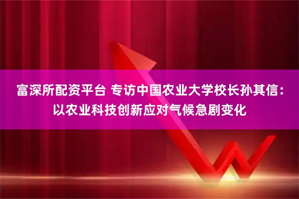 富深所配资平台 专访中国农业大学校长孙其信：以农业科技创新应对气候急剧变化