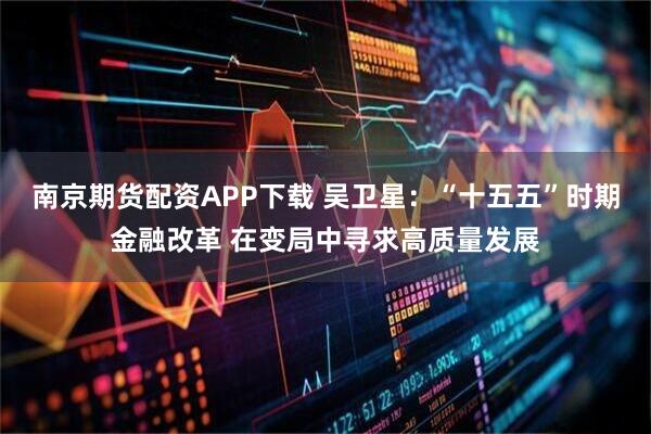 南京期货配资APP下载 吴卫星:“十五五”时期金融改革 在变局中寻求高质量发展
