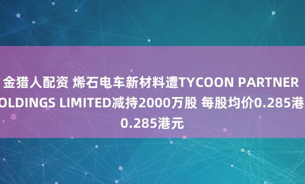金猎人配资 烯石电车新材料遭TYCOON PARTNER HOLDINGS LIMITED减持2000万股 每股均价0.285港元