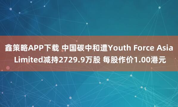 鑫策略APP下载 中国碳中和遭Youth Force Asia Limited减持2729.9万股 每股作价1.00港元