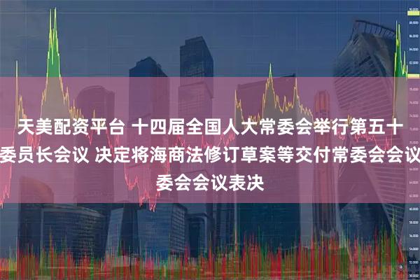 天美配资平台 十四届全国人大常委会举行第五十五次委员长会议 决定将海商法修订草案等交付常委会会议表决