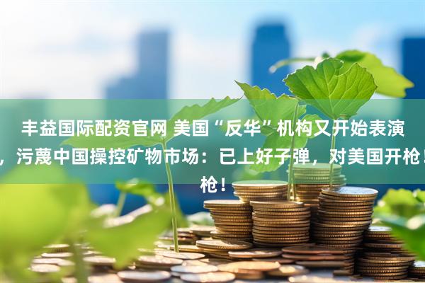 丰益国际配资官网 美国“反华”机构又开始表演，污蔑中国操控矿物市场：已上好子弹，对美国开枪！