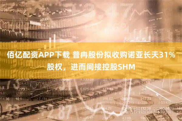 佰亿配资APP下载 普冉股份拟收购诺亚长天31%股权,进而间接控股SHM