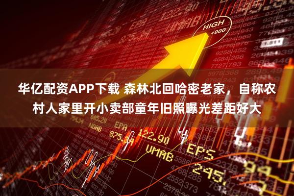 华亿配资APP下载 森林北回哈密老家，自称农村人家里开小卖部童年旧照曝光差距好大