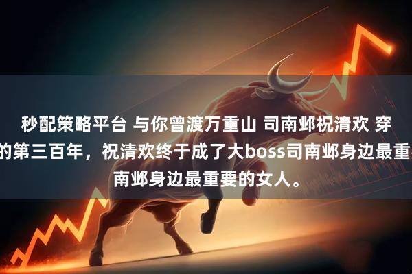 秒配策略平台 与你曾渡万重山 司南邺祝清欢 穿到游戏里的第三百年，祝清欢终于成了大boss司南邺身边最重要的女人。