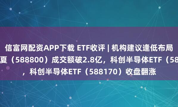 信富网配资APP下载 ETF收评 | 机构建议逢低布局，科创100ETF华夏（588800）成交额破2.8亿，科创半导体ETF（588170）收盘翻涨