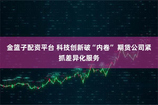 金篮子配资平台 科技创新破“内卷” 期货公司紧抓差异化服务