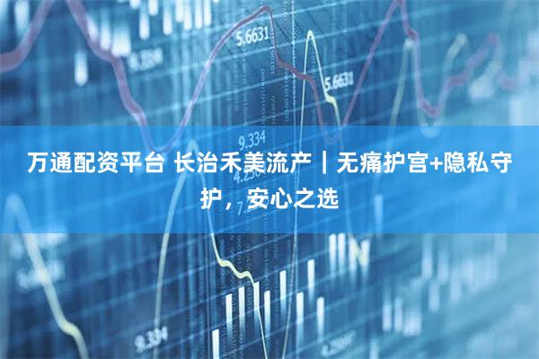 万通配资平台 长治禾美流产|无痛护宫+隐私守护,安心之选