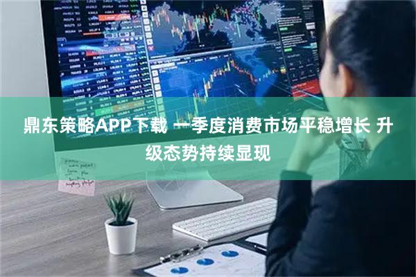 鼎东策略APP下载 一季度消费市场平稳增长 升级态势持续显现