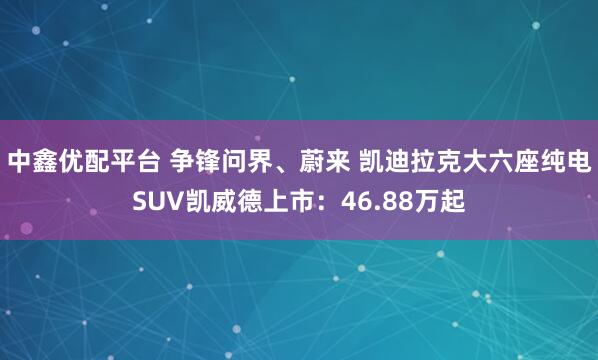 中鑫优配平台 争锋问界、蔚来 凯迪拉克大六座纯电SUV凯威德上市：46.88万起