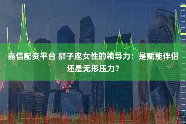 嘉信配资平台 狮子座女性的领导力：是赋能伴侣还是无形压力？