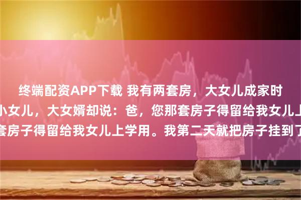 终端配资APP下载 我有两套房，大女儿成家时我过户给她一套，轮到小女儿，大女婿却说：爸，您那套房子得留给我女儿上学用。我第二天就把房子挂到了中介