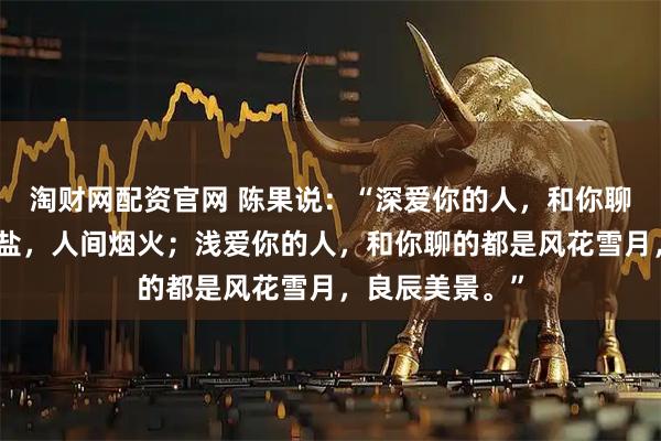 淘财网配资官网 陈果说：“深爱你的人，和你聊的都是柴米油盐，人间烟火；浅爱你的人，和你聊的都是风花雪月，良辰美景。”