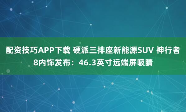 配资技巧APP下载 硬派三排座新能源SUV 神行者8内饰发布:46.3英寸远端屏吸睛