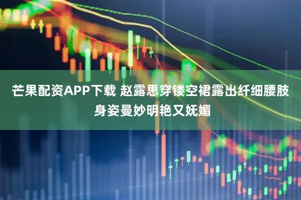 芒果配资APP下载 赵露思穿镂空裙露出纤细腰肢 身姿曼妙明艳又妩媚