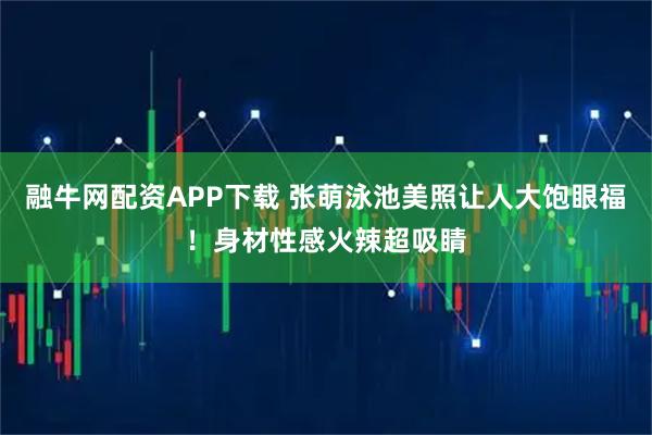 融牛网配资APP下载 张萌泳池美照让人大饱眼福！身材性感火辣超吸睛
