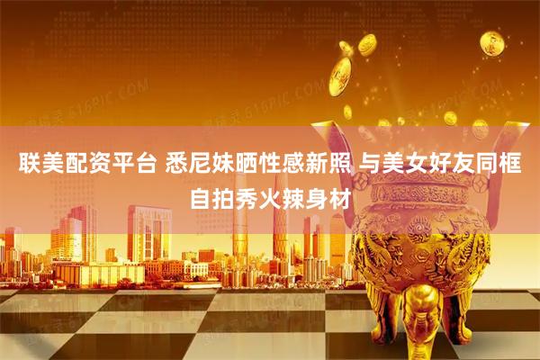 联美配资平台 悉尼妹晒性感新照 与美女好友同框自拍秀火辣身材
