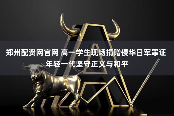 郑州配资网官网 高一学生现场捐赠侵华日军罪证 年轻一代坚守正义与和平