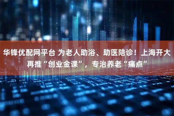 华锋优配网平台 为老人助浴、助医陪诊！上海开大再推“创业金课”，专治养老“痛点”
