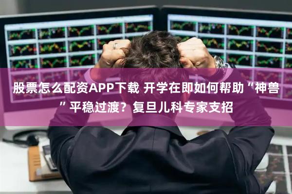 股票怎么配资APP下载 开学在即如何帮助“神兽”平稳过渡？复旦儿科专家支招