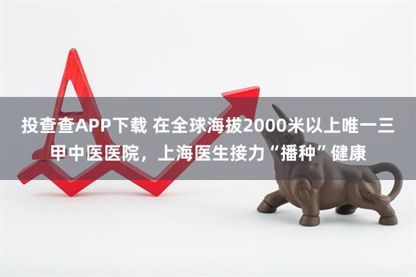 投查查APP下载 在全球海拔2000米以上唯一三甲中医医院，上海医生接力“播种”健康