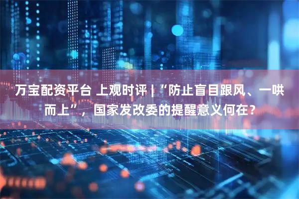 万宝配资平台 上观时评 | “防止盲目跟风、一哄而上”,国家发改委的提醒意义何在?