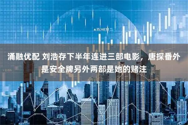 涌融优配 刘浩存下半年连进三部电影，唐探番外是安全牌另外两部是她的赌注