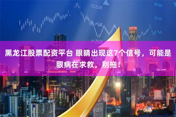黑龙江股票配资平台 眼睛出现这7个信号，可能是眼病在求救，别拖！
